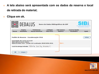 BIBLIOTECA FZEA/USP
 A tela abaixo será apresentada com os dados da reserva e local
de retirada do material;
 Clique em ok.
 