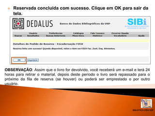 BIBLIOTECA FZEA/USP
 Reservada concluída com sucesso. Clique em OK para sair da
tela.
OBSERVAÇÃO: Assim que o livro for devolvido, você receberá um e-mail e terá 24
horas para retirar o material, depois deste período o livro será repassado para o
próximo da fila de reserva (se houver) ou poderá ser emprestado o por outro
usuário.
 