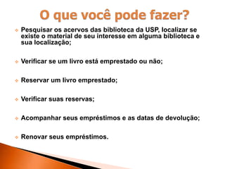  Pesquisar os acervos das biblioteca da USP, localizar se
existe o material de seu interesse em alguma biblioteca e
sua localização;
 Verificar se um livro está emprestado ou não;
 Reservar um livro emprestado;
 Verificar suas reservas;
 Acompanhar seus empréstimos e as datas de devolução;
 Renovar seus empréstimos.
 