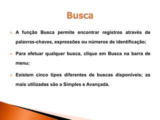  A função Busca permite encontrar registros através de
palavras-chaves, expressões ou números de identificação;
 Para efetuar qualquer busca, clique em Busca na barra de
menu;
 Existem cinco tipos diferentes de buscas disponíveis; as
mais utilizadas são a Simples e Avançada.
 