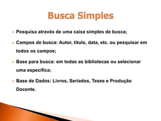  Pesquisa através de uma caixa simples de busca;
 Campos de busca: Autor, título, data, etc. ou pesquisar em
todos os campos;
 Base para busca: em todas as bibliotecas ou selecionar
uma específica;
 Base de Dados: Livros, Seriados, Teses e Produção
Docente.
 