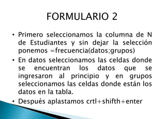 FORMULARIO 2
• Primero seleccionamos la columna de N
  de Estudiantes y sin dejar la selección
  ponemos =frecuencia(datos;grupos)
• En datos seleccionamos las celdas donde
  se encuentran los datos que se
  ingresaron al principio y en grupos
  seleccionamos las celdas donde están los
  datos en la tabla.
• Después aplastamos crtl+shifth+enter
 