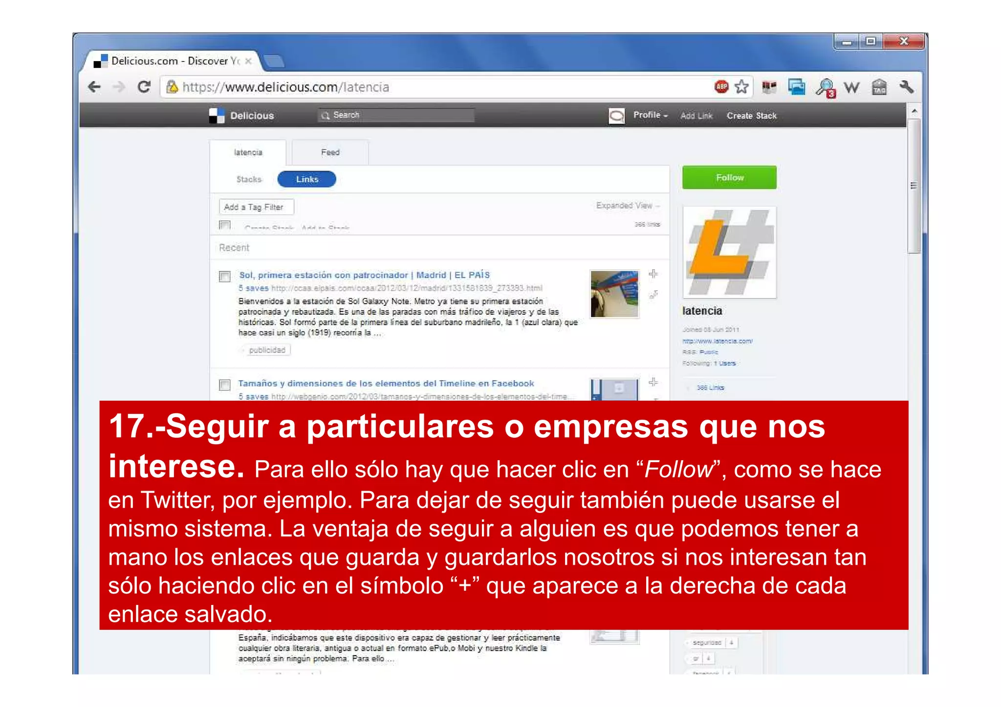 17.-Seguir a particulares o empresas que nos
interese. Para ello sólo hay que hacer clic en “Follow”, como se hace
en Twitter, por ejemplo. Para dejar de seguir también puede usarse el
mismo sistema. La ventaja de seguir a alguien es que podemos tener a
mano los enlaces que guarda y guardarlos nosotros si nos interesan tan
sólo haciendo clic en el símbolo “+” que aparece a la derecha de cada
enlace salvado.
 