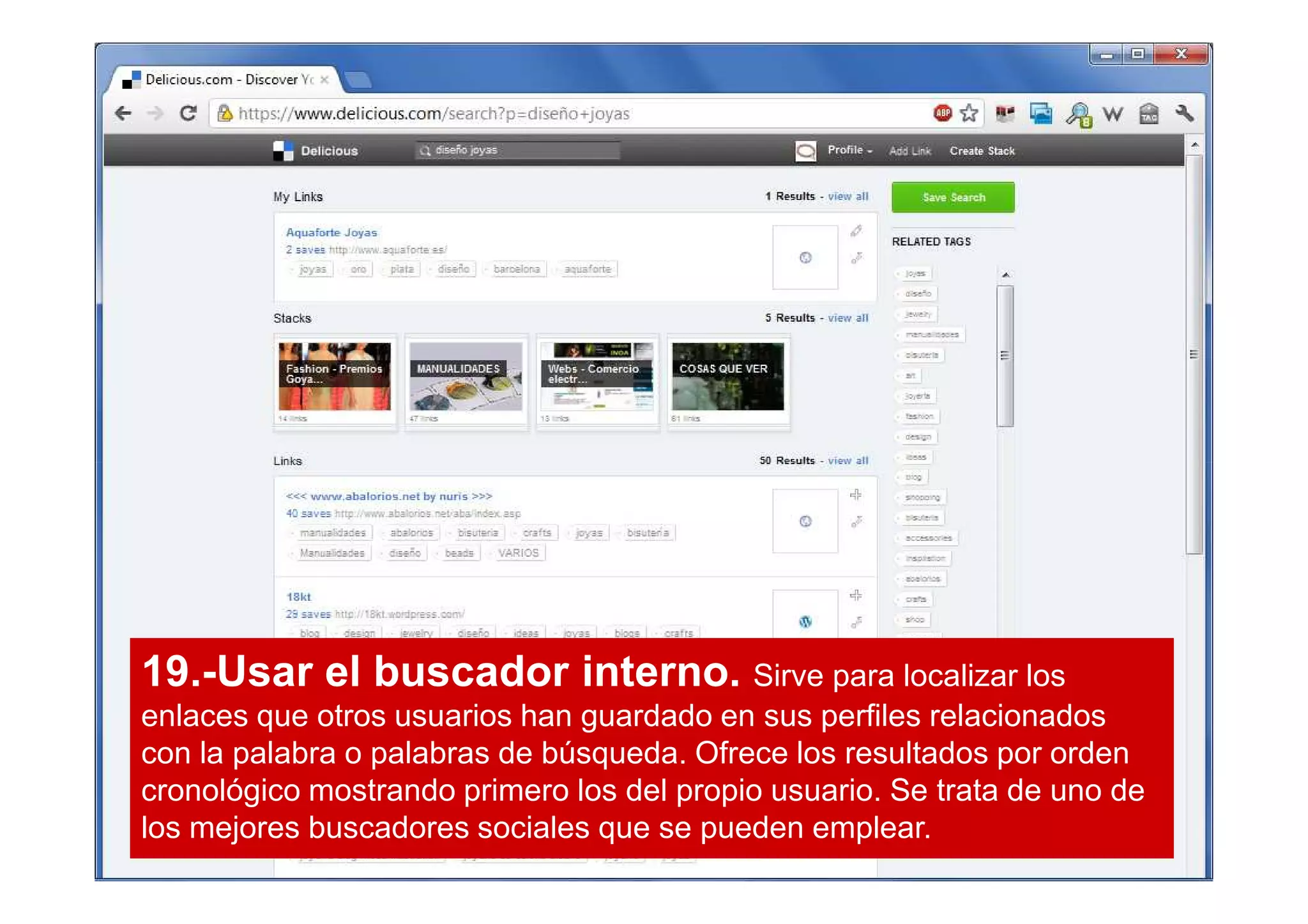 19.-Usar el buscador interno. Sirve para localizar los
enlaces que otros usuarios han guardado en sus perfiles relacionados
con la palabra o palabras de búsqueda. Ofrece los resultados por orden
cronológico mostrando primero los del propio usuario. Se trata de uno de
los mejores buscadores sociales que se pueden emplear.
 