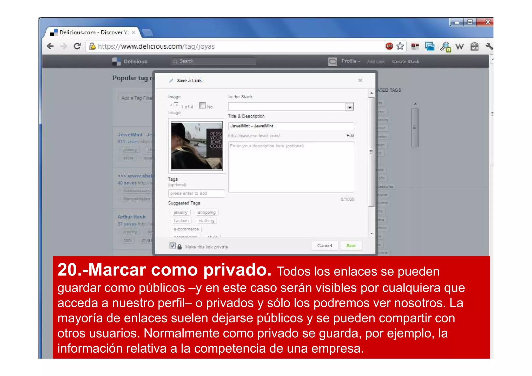 20.-Marcar como privado. Todos los enlaces se pueden
guardar como públicos –y en este caso serán visibles por cualquiera que
acceda a nuestro perfil– o privados y sólo los podremos ver nosotros. La
mayoría de enlaces suelen dejarse públicos y se pueden compartir con
otros usuarios. Normalmente como privado se guarda, por ejemplo, la
información relativa a la competencia de una empresa.
 
