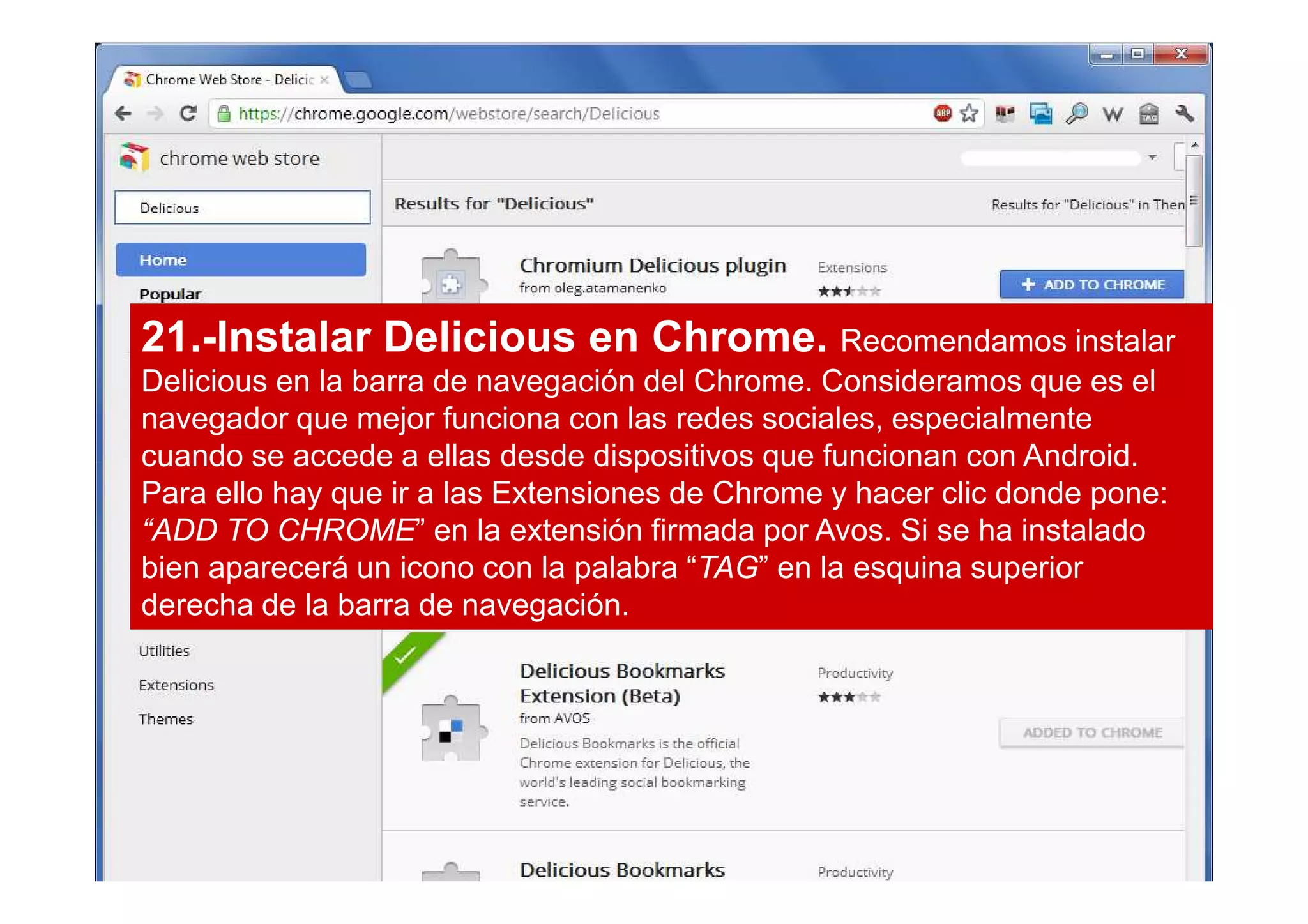 21.-Instalar Delicious en Chrome. Recomendamos instalar
Delicious en la barra de navegación del Chrome. Consideramos que es el
navegador que mejor funciona con las redes sociales, especialmente
cuando se accede a ellas desde dispositivos que funcionan con Android.
Para ello hay que ir a las Extensiones de Chrome y hacer clic donde pone:
“ADD TO CHROME” en la extensión firmada por Avos. Si se ha instalado
bien aparecerá un icono con la palabra “TAG” en la esquina superior
derecha de la barra de navegación.
 