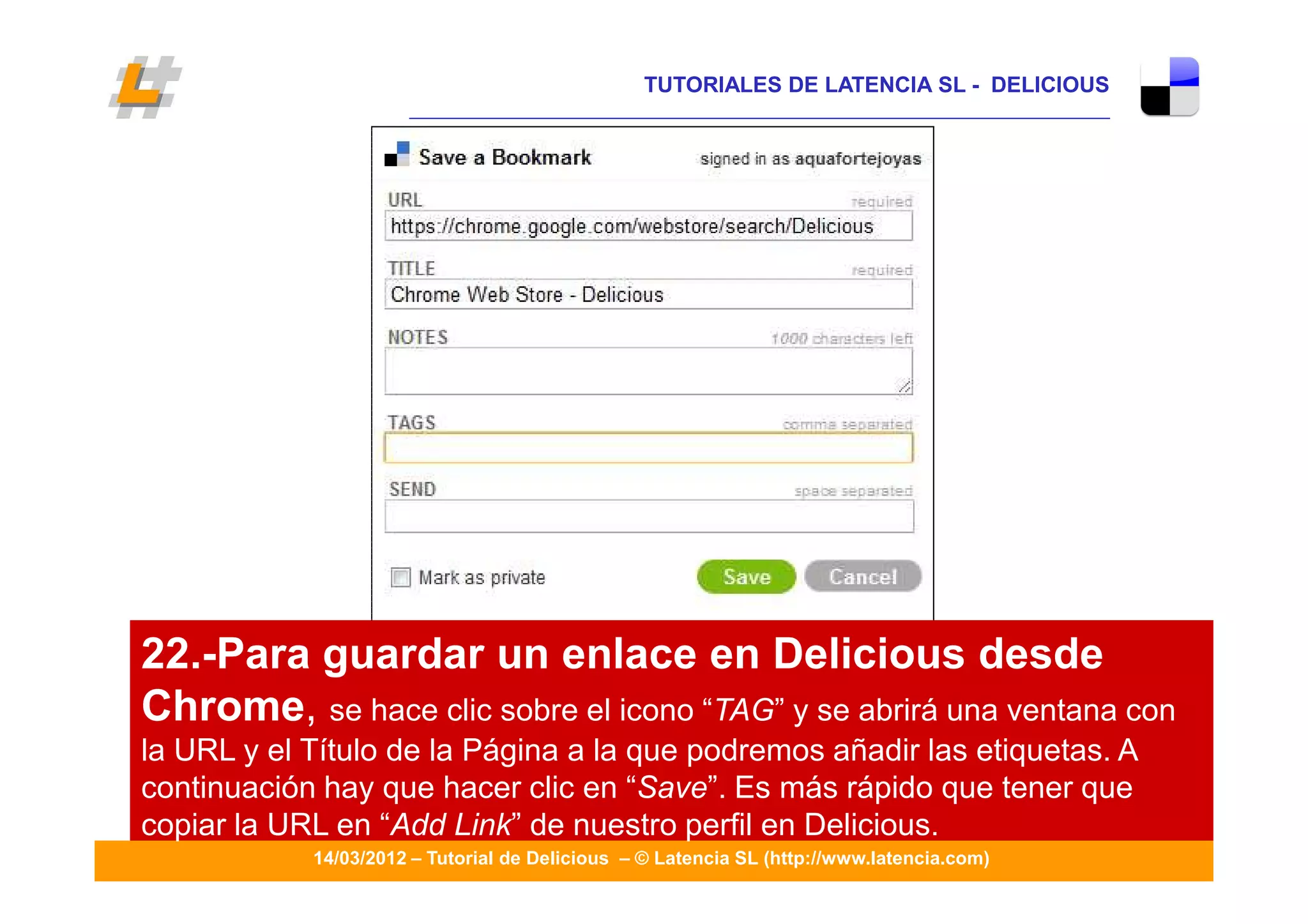 TUTORIALES DE LATENCIA SL - DELICIOUS
                      ____________________________________________________________________




22.-Para guardar un enlace en Delicious desde
Chrome, se hace clic sobre el icono “TAG” y se abrirá una ventana con
la URL y el Título de la Página a la que podremos añadir las etiquetas. A
continuación hay que hacer clic en “Save”. Es más rápido que tener que
                                                                                             23
copiar la URL en “Add Link” de nuestro perfil en Delicious.
            14/03/2012 – Tutorial de Delicious – © Latencia SL (http://www.latencia.com)
 