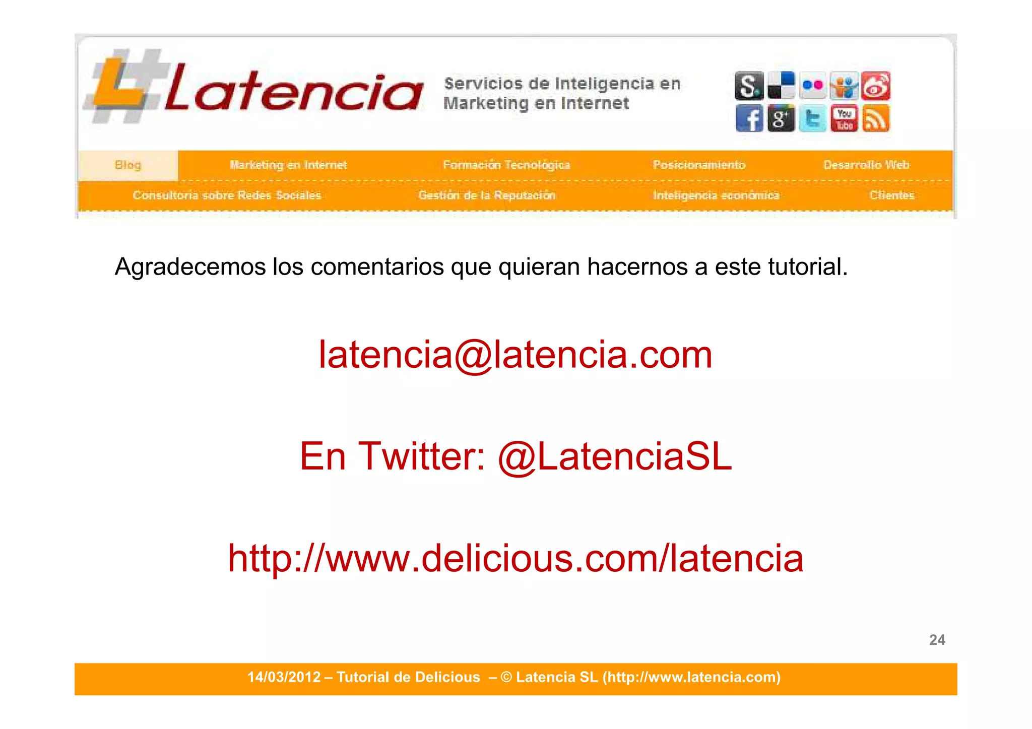 TUTORIALES DE LATENCIA SL - DELICIOUS
                     ____________________________________________________________________




Agradecemos los comentarios que quieran hacernos a este tutorial.


                     latencia@latencia.com

                  En Twitter: @LatenciaSL

         http://www.delicious.com/latencia
                                                                                            24

           14/03/2012 – Tutorial de Delicious – © Latencia SL (http://www.latencia.com)
 