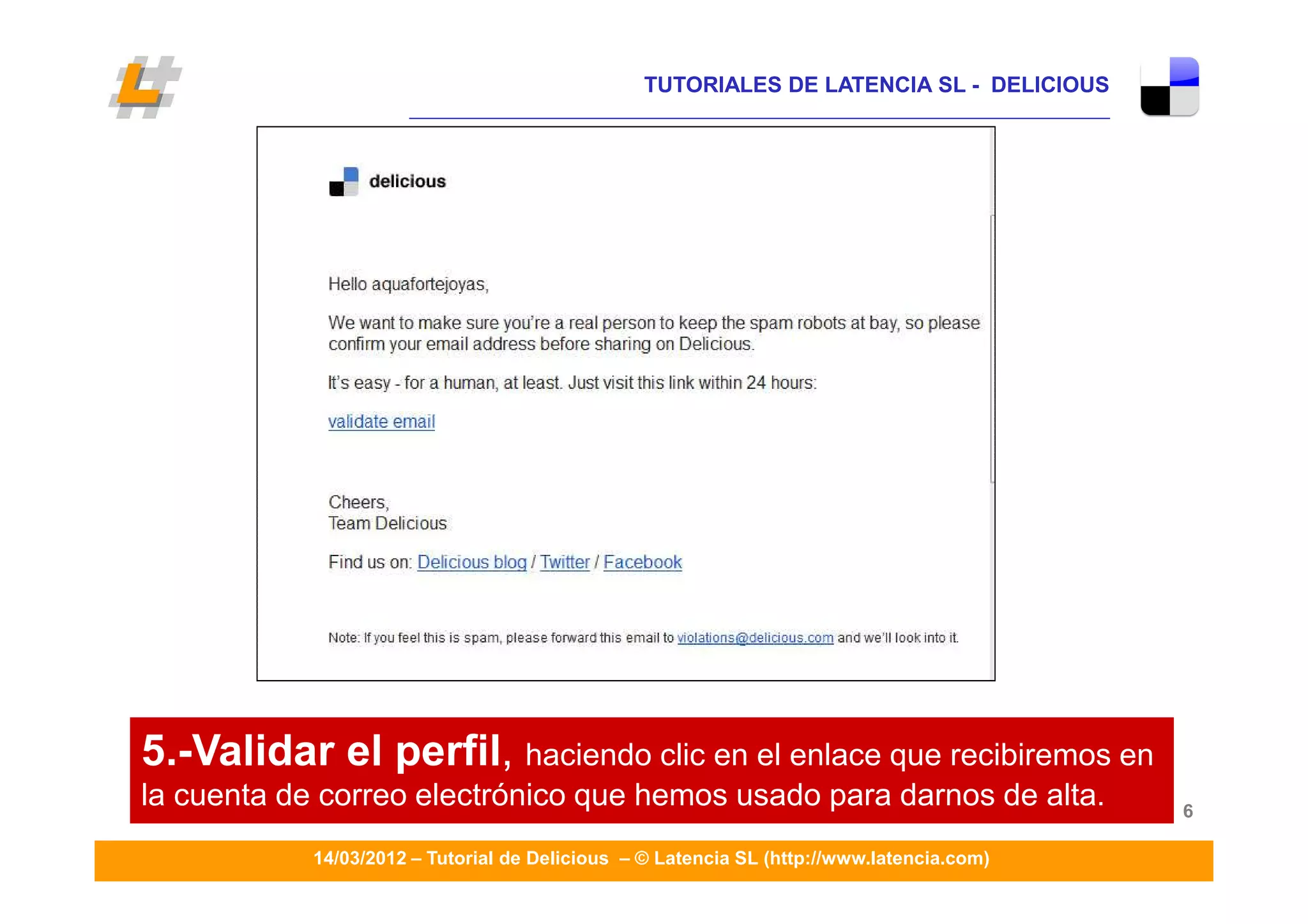 TUTORIALES DE LATENCIA SL - DELICIOUS
                      ____________________________________________________________________




5.-Validar el perfil, haciendo clic en el enlace que recibiremos en
la cuenta de correo electrónico que hemos usado para darnos de alta.                         6

            14/03/2012 – Tutorial de Delicious – © Latencia SL (http://www.latencia.com)
 