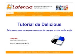 TUTORIALES DE LATENCIA SL - DELICIOUS
                         ____________________________________________________________________




             Tutorial de Delicious
Guía paso a paso para crear una cuenta de empresa en este medio social



   LatenciaSL
   http://www.latencia.com

   Valencia, 14 de marzo de 2012


                                                                                                1

               14/03/2012 – Tutorial de Delicious – © Latencia SL (http://www.latencia.com)
 