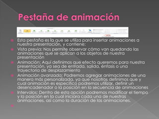 










Esta pestaña es la que se utiliza para insertar animaciones a
nuestra presentación, y contiene:
Vista previa: Nos permite observar cómo van quedando las
animaciones que se aplican a los objetos de nuestra
presentación
Animación: Aquí definimos que efecto queremos para nuestra
presentación, ya sea de entrada, salida, énfasis o una
trayectoria de desplazamiento
Animación avanzada: Podremos agregar animaciones de una
manera más personalizada, ya que nosotros definimos que y
cual animación es especifico podremos utilizar, definir un
desencadenador o la posición en la secuencia de animaciones
Intervalos: Dentro de esta opción podremos modificar el tiempo
y la posición en la cual iniciara cada una de nuestras
animaciones, así como la duración de las animaciones.

 