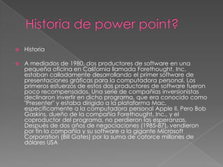 

Historia



A mediados de 1980, dos productores de software en una
pequeña oficina en California llamada Forethought, Inc.
estaban calladamente desarrollando el primer software de
presentaciones gráficas para la computadora personal. Los
primeros esfuerzos de estos dos productores de software fueron
poco recompensados. Una serie de compañías inversionistas
declinaron invertir en dicho programa, que era conocido como
"Presenter" y estaba dirigido a la plataforma Mac,
específicamente a la computadora personal Apple II. Pero Bob
Gaskins, dueño de la compañía Forethought, Inc., y el
coproductor del programa, no perdieron las esperanzas.
Después de dos años de negociaciones (1985-87), vendieron
por fin la compañía y su software a la gigante Microsoft
Corporation (Bill Gates) por la suma de catorce millones de
dólares USA

 