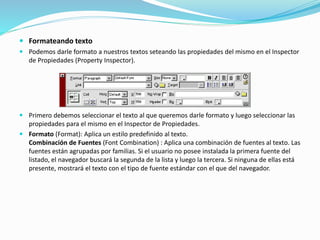  Formateando texto
 Podemos darle formato a nuestros textos seteando las propiedades del mismo en el Inspector
de Propiedades (Property Inspector).
 Primero debemos seleccionar el texto al que queremos darle formato y luego seleccionar las
propiedades para el mismo en el Inspector de Propiedades.
 Formato (Format): Aplica un estilo predefinido al texto.
Combinación de Fuentes (Font Combination) : Aplica una combinación de fuentes al texto. Las
fuentes están agrupadas por familias. Si el usuario no posee instalada la primera fuente del
listado, el navegador buscará la segunda de la lista y luego la tercera. Si ninguna de ellas está
presente, mostrará el texto con el tipo de fuente estándar con el que del navegador.
 