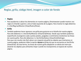 Reglas, grilla, código html, imagen o color de fondo
 Reglas
 Para ayudarnos a ubicar los elementos en nuestra página, Dreamweaver puede mostrar una
regla en el borde superior y otra el lado izquierdo de la página. Para mostrar la regla debemos
ir a Ver/Reg las/Mostrar (View/Rulers/Show) .
 Grilla
 También podemos hacer aparecer una grilla para guiarnos en el diseño de nuestra página.
Para ello debemos ir a Ver/Grilla/Mostrar (View/Grid/Show). Desde aquí también podemos
especificarle al programa cada cuantos pixeles, pulgadas o centímetros tendremos las líneas
de nuestra grilla. Para ello debemos ir a Ver/Grilla/Seteos (View/Grid/Settings) .
Para que nos resulte más fácil ubicar con respecto ala grilla los objetos que insertamos en
nuestra página, podemos tildar la opción Ajustar a (Snap to) que se encuentra en Ver/Grilla
(View/Grid). De esta forma, las líneas de nuestra grilla adoptarán un efecto de imán que
atraerán los objetos para alinearlos mejor cuando los incorporemos al espacio de nuestra
página.
 