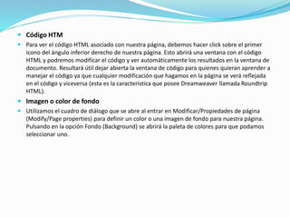  Código HTM
 Para ver el código HTML asociado con nuestra página, debemos hacer click sobre el primer
icono del ángulo inferior derecho de nuestra página. Esto abrirá una ventana con el código
HTML y podremos modificar el código y ver automáticamente los resultados en la ventana de
documento. Resultará útil dejar abierta la ventana de código para quienes quieran aprender a
manejar el código ya que cualquier modificación que hagamos en la página se verá reflejada
en el código y viceversa (esta es la característica que posee Dreamweaver llamada Roundtrip
HTML).
 Imagen o color de fondo
 Utilizamos el cuadro de diálogo que se abre al entrar en Modificar/Propiedades de página
(Modify/Page properties) para definir un color o una imagen de fondo para nuestra página.
Pulsando en la opción Fondo (Background) se abrirá la paleta de colores para que podamos
seleccionar uno.
 