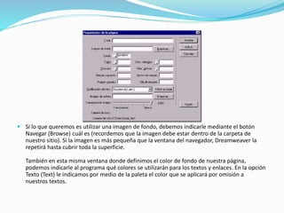  Si lo que queremos es utilizar una imagen de fondo, debemos indicarle mediante el botón
Navegar (Browse) cuál es (recordemos que la imagen debe estar dentro de la carpeta de
nuestro sitio). Si la imagen es más pequeña que la ventana del navegador, Dreamweaver la
repetirá hasta cubrir toda la superficie.
También en esta misma ventana donde definimos el color de fondo de nuestra página,
podemos indicarle al programa qué colores se utilizarán para los textos y enlaces. En la opción
Texto (Text) le indicamos por medio de la paleta el color que se aplicará por omisión a
nuestros textos.
 