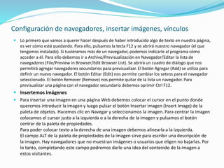 Configuración de navegadores, insertar imágenes, vínculos
 Lo primero que vamos a querer hacer después de haber introducido algo de texto en nuestra página,
es ver cómo está quedando. Para ello, pulsamos la tecla F12 y se abrirá nuestro navegador (el que
tengamos instalado). Si tuviéramos más de un navegador, podemos indicarle al programa cómo
acceder a él. Para ello debemos ir a Archivo/Previsualización en Navegador/Editar la lista de
navegadores (File/Preview in Browser/Edit Browser List). Se abrirá un cuadro de diálogo que nos
permitirá agregar navegadores secundarios para previsualizar. El botón Agregar (Add) se utiliza para
definir un nuevo navegador. El botón Editar (Edit) nos permite cambiar los seteos para el navegador
seleccionado. El botón Remover (Remove) nos permite quitar de la lista un navegador. Para
previsualizar una página con el navegador secundario debemos oprimir Ctrl F12.
 Insertemos imágenes
 Para insertar una imagen en una página Web debemos colocar el cursor en el punto donde
queremos introducir la imagen y luego pulsar el botón Insertar imagen (Insert Image) de la
paleta de objetos. Hacemos clic en Navegar y seleccionamos la imagen. Para centrar la imagen
colocamos el cursor justo a la izquierda o a la derecha de la imagen y pulsamos el botón
centrar de la paleta de propiedades.
Para poder colocar texto a la derecha de una imagen debemos alinearla a la izquierda.
El campo ALT de la paleta de propiedades de la imagen sirve para escribir una descripción de
la imagen. Hay navegadores que no muestran imágenes o usuarios que eligen no bajarlas. Por
lo tanto, completando este campo podremos darle una idea del contenido de la imagen a
estos visitantes.
 