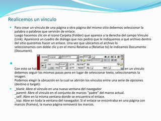 Realicemos un vínculo
 Para crear un vínculo de una página a otra página del mismo sitio debemos seleccionar la
palabra o palabras que servirán de enlace.
Luego hacemos clic en el icono Carpeta (Folder) que aparece a la derecha del campo Vínculo
(Link). Aparecerá un cuadro de diálogo que nos pedirá que le indiquemos a qué archivo dentro
del sitio queremos hacer un enlace. Una vez que ubicamos el archivo lo
seleccionamos con doble clic y en el menú Relativo a (Relative to) le indicamos Documento
(Document).

Con esto se habrá establecido un vínculo. Para que una imagen se convierta en un vínculo
debemos seguir los mismos pasos pero en lugar de seleccionar texto, seleccionamos la
imagen.
Podemos elegir la ubicación en la cual se abrirán los vínculos entre una serie de opciones
(destino o target):
 _blank: Abre el vínculo en una nueva ventana del navegador
_parent: Abre el vínculo en el conjunto de marcos "padre" del marco actual.
_self: Abre en la misma ventana donde se encuentra el enlace.
_top: Abre en toda la ventana del navegador. Si el enlace se encontraba en una página con
marcos (frames), la nueva página removerá los marcos.
 