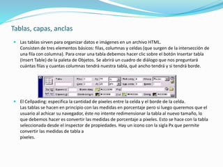 Tablas, capas, anclas
 Las tablas sirven para organizar datos e imágenes en un archivo HTML.
Consisten de tres elementos básicos: filas, columnas y celdas (que surgen de la intersección de
una fila con columna). Para crear una tabla debemos hacer clic sobre el botón Insertar tabla
(Insert Table) de la paleta de Objetos. Se abrirá un cuadro de diálogo que nos preguntará
cuántas filas y cuantas columnas tendrá nuestra tabla, qué ancho tendrá y si tendrá borde.
 El Cellpading: especifica la cantidad de pixeles entre la celda y el borde de la celda.
Las tablas se hacen en principio con las medidas en porcentaje pero si luego queremos que el
usuario al achicar su navegador, éste no intente redimensionar la tabla al nuevo tamaño, lo
que debemos hacer es convertir las medidas de porcentaje a pixeles. Esto se hace con la tabla
seleccionada desde el inspector de propiedades. Hay un icono con la sigla Px que permite
convertir las medidas de tabla a
pixeles.
 