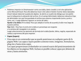 Podemos importar en Dreamweaver como una tabla, datos creados y con otra aplicación
como Microsoft Excel. Para ello debemos hacer click sobre el botón Insertar datos tabulados
(Insert tabular data) de la paleta de objetos. Se abrirá un cuadro de diálogo que nos pedirá
que le indiquemos la ubicación del archivo. En el campo Delimitador debemos indicarle el tipo
de delimitador con que fue guardado el archivo que estamos importando (coma, punto y
coma, etc.). Luego debemos ingresar un ancho de tabla :
Ajustar a los datos (Fit to data): Para que adopte el ancho de acuerdo al valor mas largo de
nuestro archivo.
Fijar (Set) : Para fijar el ancho de la tabla en porcentaje con respecto
a la ventana del navegador o en pixeles.
Luego seleccionamos las opciones de formato de la tabla (borde, itálica, negrita, espaciado de
celdas) y oprimimos OK para importar.
 Capas (Layers)
 Una capa es un contenedor que se puede posicionar en cualquier parte de la
página Web. Las capas o layers pueden contener texto, imágenes, formularios,
plug-ins y hasta otras capas.
Las capas proporcionan al diseñador un control exacto del posicionamiento de
los objetos en las páginas Web. Incluso es posible colocar capas por delante de
otras y hasta animarlas.
 