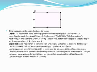  Dreamweaver puede crear dos tipos de capas:
Capas CSS: Posicionan texto en una página utilizando las etiquetas DIV y SPAN. Las
especificaciones de las capas CSS son definidas por el World Wide Web Consortium's
Positioning HTML Elements with Cascading Style Sheets. Este tipo de capas es soportado por
los dos navegadores IE 4 y Netscape 4.
Capas Netscape: Posicionan el contenido en una página utilizando la etiqueta de Netscape
LAYER y lLAHYER. Solo el Netscape soporta capas creadas de esta forma.
Los navegadores anteriores mostrarán el contenido de las capas pero no lo posicionarán.
Lo que conviene hacer para no perder compatibilidad con navegadores anteriores es trabajar
con capas y una vez que tenemos todos los elementos posicionados, utilizar la opción
Convertir layers a menú Modificar (Modify)
 