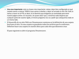  Una cosa importante: este es el paso más importante: setear, dejar bien configurado en qué
carpeta vamos a colocar TODO lo que vamos a diseñar, y dejar así armado el sitio TAL CUAL lo
vamos a tener en el FTP, es decir, en el dominio que tengamos ya contratado para tener
nuestra página online. En resumen, les quiero decir que, si tenemos todo disperso por
cualquier parte de nuestro rígido, el mismo programa nos va a pedir que coloquemos todo en
un mismo lado.
 El desarrollo de un sitio Web con Dreamweaver comienza en la definición de una carpeta
local para el sitio. En esta carpeta se guardarán todos los archivos que lo conformen.
Debemos hacer una carpeta en nuestro disco para cada sitio que deseemos crear.
El paso siguiente es abrir el programa Dreamweaver.
 