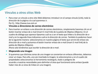Vínculos a otros sitios Web
 Para crear un vínculo a otro sitio Web debemos introducir en el campo vínculo (Link), toda la
dirección de la página a la cual queremos ir.
Por Ej.: http://www.ciua.com.ar
Vínculos a direcciones de correo electrónico
 Para insertar un enlace a una dirección de correo electrónico, simplemente hacemos clic en el
botón Insertar enlace de e-mail (Insert E-mail link) de la paleta de Objetos (Objects). En el
cuadro de diálogo que aparece tipeamos cuál va a ser el texto que linkee a la dirección de e-
mail y en la segunda línea indicamos cuál es la dirección de correo. También lo podemos hacer
de la siguiente manera: seleccionamos en nuestra página el texto que servirá de enlace ala
dirección de e-mail y pulsamos el botón Insertar enlace de e-mail (Insert E-mail link) de la
paleta de Objetos (Objects).
Ahora solo tendremos que escribir la dirección de e-mail.
 Mapeando una imagen
 Si queremos que distintas zonas de una imagen se conviertan en enlaces diferentes, debemos
crear un mapa. Para ello, una vez insertada la imagen, la seleccionamos y en el cuadro de
propiedades seleccionamos la herramienta rectángulo, óvalo o polígono de
acuerdo a nuestras necesidades para delimitar el área que funcionará como enlace (puede
haber más de un área de linkeo en una imagen).
 