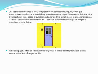  Una vez que delimitamos el área, completamos los campos vínculo (Link) y ALT que
aparecerán en la paleta de propiedades y seleccionamos un target. Si queremos delimitar otra
área repetimos estos pasos. Si quisiéramos borrar un área, simplemente la seleccionamos con
la flechita pequeña que encontramos en la barra de propiedades del mapa de imágen y
oprimimos la tecla Delete.
 Poné esta pagina html en tu dreamweaver y verás el mapa de esta puerta con el link
a nuestro instituto de capacitación.
 