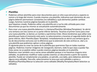  Plantillas
 Podemos utilizar plantillas para crear documentos para un sitio cuya estructura y aspecto es
común a lo largo del mismo. Cuando creamos una plantilla, indicamos qué elementos de una
página deberán permanecer constantes (no editables) y qué elementos podrán cambiar.
Luego, haremos nuestras páginas basados en la plantilla
que hayamos creado. Podemos editar una plantilla aún si ya ha sido utilizada para crear
documentos ya que los mismos se actualizarán automáticamente.
 Para crear una nueva plantilla debemos ir a Ventana/Plantillas (Window/Templates). Se abrirá
una ventana con tres iconos en su parte inferior derecha. Tocamos el primer icono para crear
una nueva plantilla. Le damos un nombre y oprimimos Enter. Ahora tendremos que editar esta
plantilla que hasta el momento está vacía. La seleccionamos y tocamos el segundo botón de la
parte inferior, Abrir Plantilla (Open Témplate). Inmediatamente se abrirá una ventana igual a
las de documentos comunes con la diferencia que la extensión de este archivo es .dwt y es
una plantilla que podremos aplicar a otras páginas.
El siguiente paso es crear las zonas de la plantilla que querremos fijas en todas nuestras
páginas. Podemos insertar imágenes de navegación, banners, todo lo que vaya a quedar fijo.
Estas zonas no se podrán editar cuando creemos páginas basadas en la plantilla.
Debemos crear también una o varias zonas editables porque si no hacemos ninguna zona
editable, no podremos modificar nada cuando creemos un documento a partir de nuestra
plantilla. Puede ser simplemente una palabra, un párrafo, una tabla, pero debemos delimitar
alguna zona editable. Para ello, seleccionamos la zona que será editable y vamos a
Modificar/Plantillas/Marcar la selección como editable (Modify/Templates/Mark Selection as
editable).
 