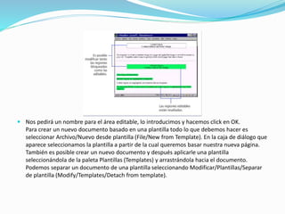  Nos pedirá un nombre para el área editable, lo introducimos y hacemos click en OK.
Para crear un nuevo documento basado en una plantilla todo lo que debemos hacer es
seleccionar Archivo/Nuevo desde plantilla (File/New from Template). En la caja de diálogo que
aparece seleccionamos la plantilla a partir de la cual queremos basar nuestra nueva página.
También es posible crear un nuevo documento y después aplicarle una plantilla
seleccionándola de la paleta Plantillas (Templates) y arrastrándola hacia el documento.
Podemos separar un documento de una plantilla seleccionando Modificar/Plantillas/Separar
de plantilla (Modify/Templates/Detach from template).
 