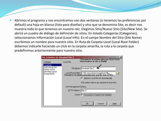  Abrimos el programa y nos encontramos con dos ventanas (si tenemos las preferencias por
default) una hoja en blanco (listo para diseñar) y otra que se denomina Site, es decir nos
muestra todo lo que tenemos en nuestra raíz. Elegimos Sitio/Nuevo Sitio (Site/New Site). Se
abrirá un cuadro de diálogo de definición de sitios. En listado Categorías (Categories),
seleccionamos Información Local (Local Info). En el campo Nombre del Sitio (Site Name)
escribimos un nombre para nuestro sitio. En Ruta de Carpeta Local (Local Root Folder)
debemos indicarle haciendo un click en la carpeta amarilla, la ruta a la carpeta que
predefinimos anteriormente para nuestro sitio.
 