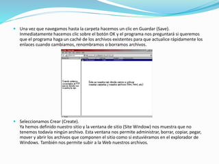  Una vez que navegamos hasta la carpeta hacemos un clic en Guardar (Save).
Inmediatamente hacemos clic sobre el botón OK y el programa nos preguntará si queremos
que el programa haga un caché de los archivos existentes para que actualice rápidamente los
enlaces cuando cambiamos, renombramos o borramos archivos.
 Seleccionamos Crear (Create).
Ya hemos definido nuestro sitio y la ventana de sitio (Site Window) nos muestra que no
tenemos todavía ningún archivo. Esta ventana nos permite administrar, borrar, copiar, pegar,
mover y abrir los archivos que componen el sitio como si estuviéramos en el explorador de
Windows. También nos permite subir a la Web nuestros archivos.
 