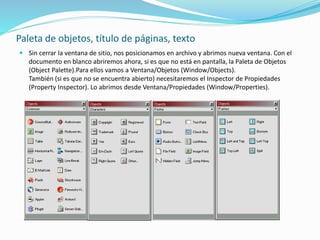 Paleta de objetos, título de páginas, texto
 Sin cerrar la ventana de sitio, nos posicionamos en archivo y abrimos nueva ventana. Con el
documento en blanco abriremos ahora, si es que no está en pantalla, la Paleta de Objetos
(Object Palette).Para ellos vamos a Ventana/Objetos (Window/Objects).
También (si es que no se encuentra abierto) necesitaremos el Inspector de Propiedades
(Property Inspector). Lo abrimos desde Ventana/Propiedades (Window/Properties).
 