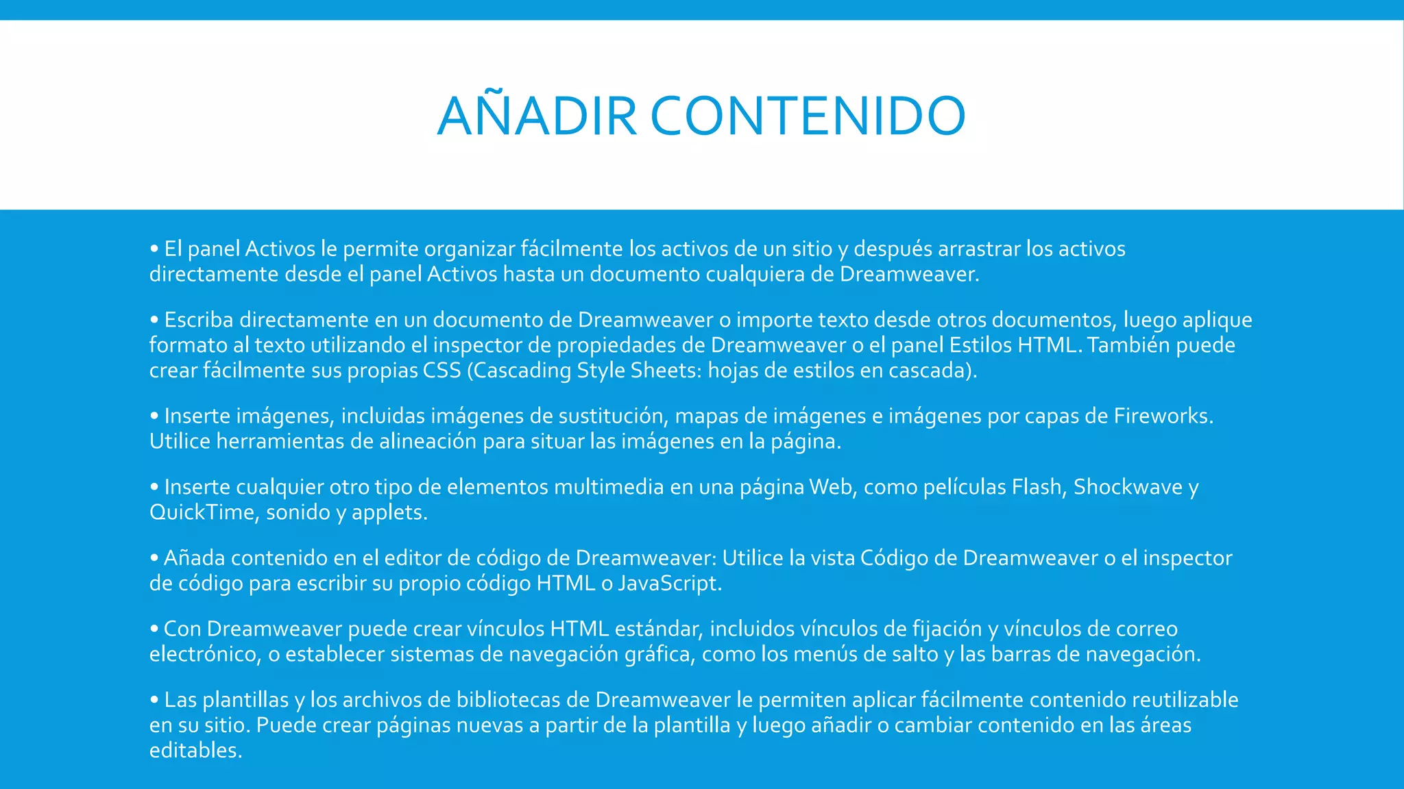 AÑADIR CONTENIDO
• El panel Activos le permite organizar fácilmente los activos de un sitio y después arrastrar los activos
directamente desde el panel Activos hasta un documento cualquiera de Dreamweaver.
• Escriba directamente en un documento de Dreamweaver o importe texto desde otros documentos, luego aplique
formato al texto utilizando el inspector de propiedades de Dreamweaver o el panel Estilos HTML.También puede
crear fácilmente sus propias CSS (Cascading Style Sheets: hojas de estilos en cascada).
• Inserte imágenes, incluidas imágenes de sustitución, mapas de imágenes e imágenes por capas de Fireworks.
Utilice herramientas de alineación para situar las imágenes en la página.
• Inserte cualquier otro tipo de elementos multimedia en una página Web, como películas Flash, Shockwave y
QuickTime, sonido y applets.
• Añada contenido en el editor de código de Dreamweaver: Utilice la vista Código de Dreamweaver o el inspector
de código para escribir su propio código HTML o JavaScript.
• Con Dreamweaver puede crear vínculos HTML estándar, incluidos vínculos de fijación y vínculos de correo
electrónico, o establecer sistemas de navegación gráfica, como los menús de salto y las barras de navegación.
• Las plantillas y los archivos de bibliotecas de Dreamweaver le permiten aplicar fácilmente contenido reutilizable
en su sitio. Puede crear páginas nuevas a partir de la plantilla y luego añadir o cambiar contenido en las áreas
editables.
 