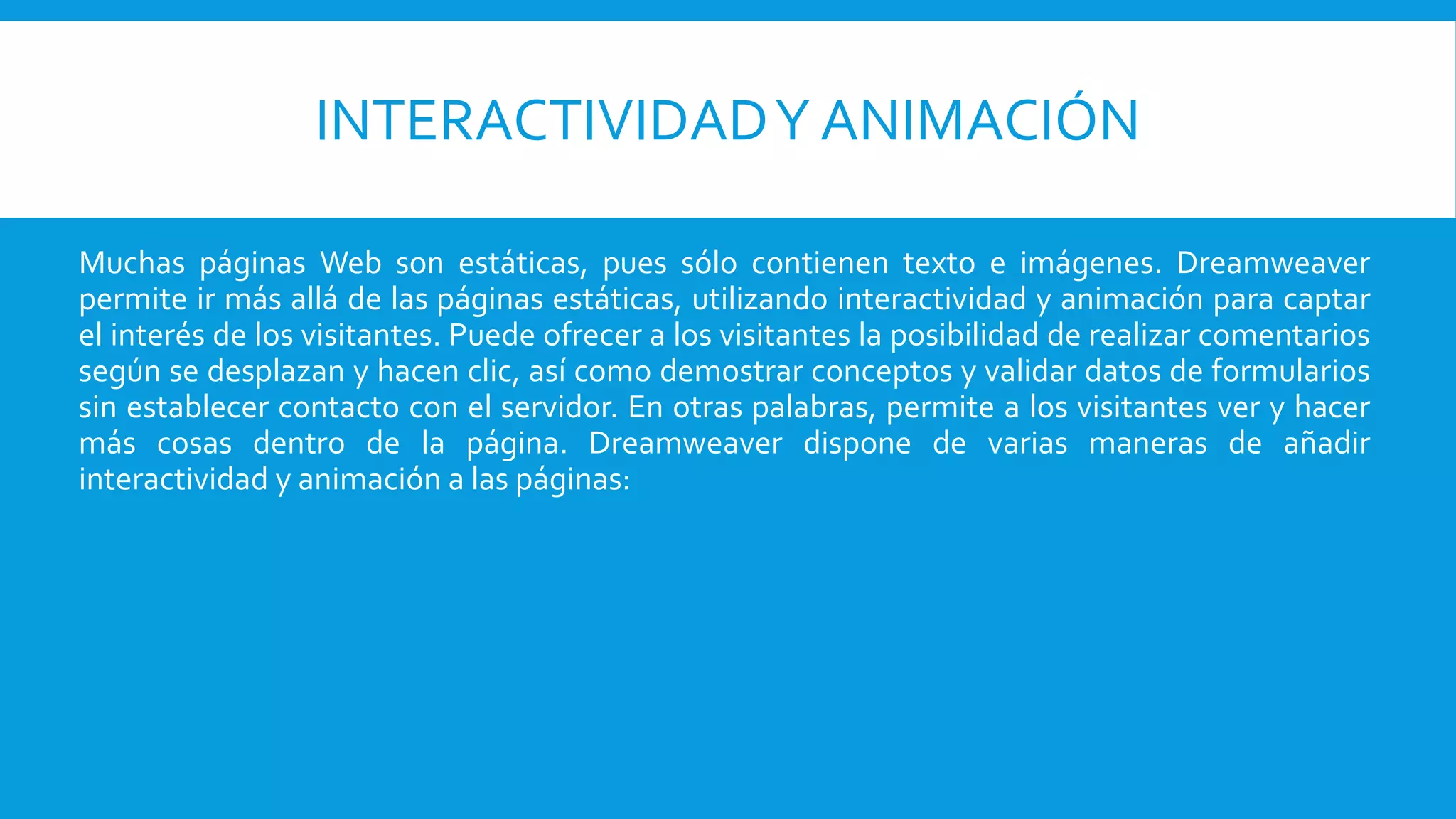 INTERACTIVIDADY ANIMACIÓN
Muchas páginas Web son estáticas, pues sólo contienen texto e imágenes. Dreamweaver
permite ir más allá de las páginas estáticas, utilizando interactividad y animación para captar
el interés de los visitantes. Puede ofrecer a los visitantes la posibilidad de realizar comentarios
según se desplazan y hacen clic, así como demostrar conceptos y validar datos de formularios
sin establecer contacto con el servidor. En otras palabras, permite a los visitantes ver y hacer
más cosas dentro de la página. Dreamweaver dispone de varias maneras de añadir
interactividad y animación a las páginas:
 