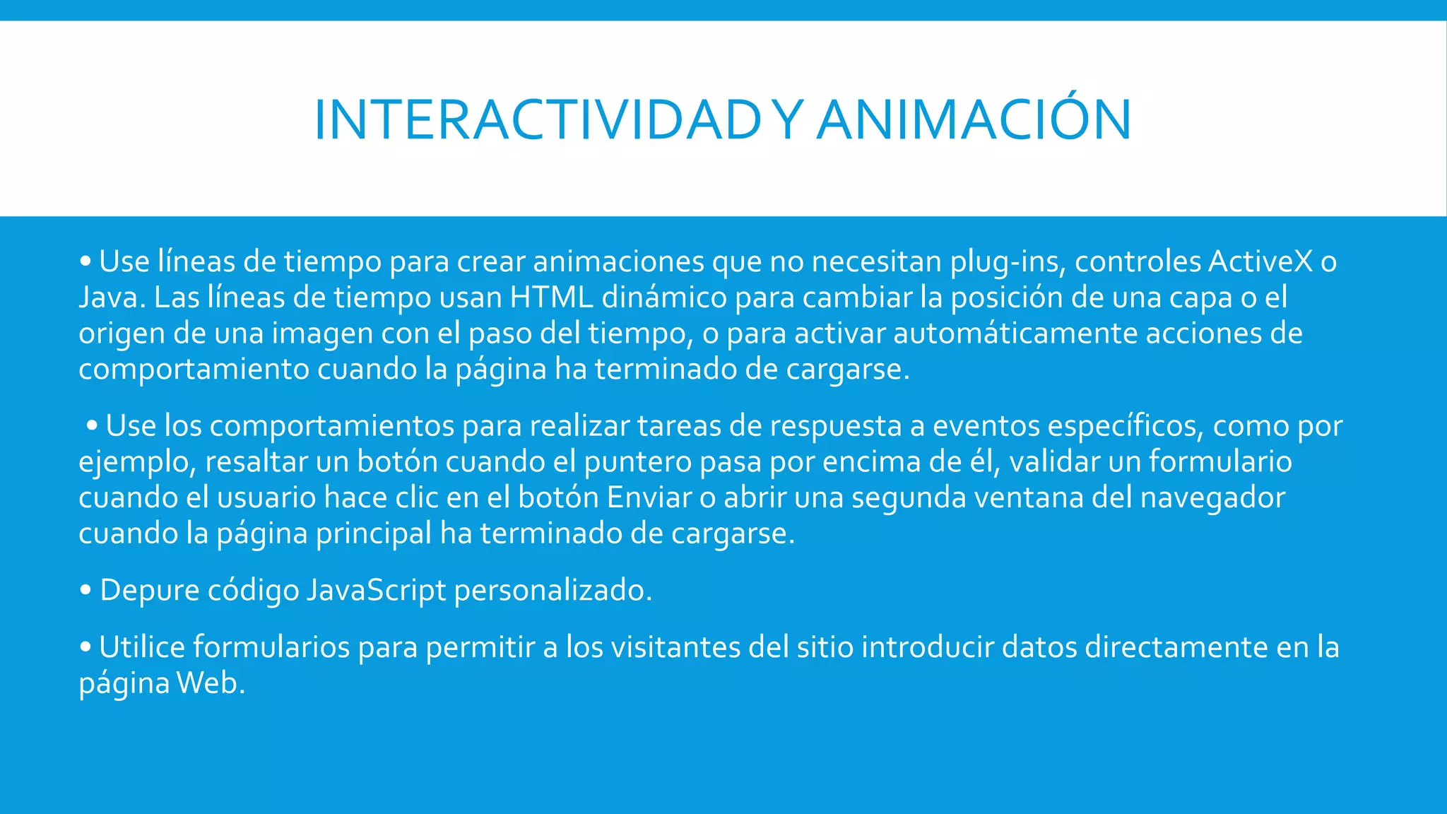 INTERACTIVIDADY ANIMACIÓN
• Use líneas de tiempo para crear animaciones que no necesitan plug-ins, controles ActiveX o
Java. Las líneas de tiempo usan HTML dinámico para cambiar la posición de una capa o el
origen de una imagen con el paso del tiempo, o para activar automáticamente acciones de
comportamiento cuando la página ha terminado de cargarse.
• Use los comportamientos para realizar tareas de respuesta a eventos específicos, como por
ejemplo, resaltar un botón cuando el puntero pasa por encima de él, validar un formulario
cuando el usuario hace clic en el botón Enviar o abrir una segunda ventana del navegador
cuando la página principal ha terminado de cargarse.
• Depure código JavaScript personalizado.
• Utilice formularios para permitir a los visitantes del sitio introducir datos directamente en la
páginaWeb.
 