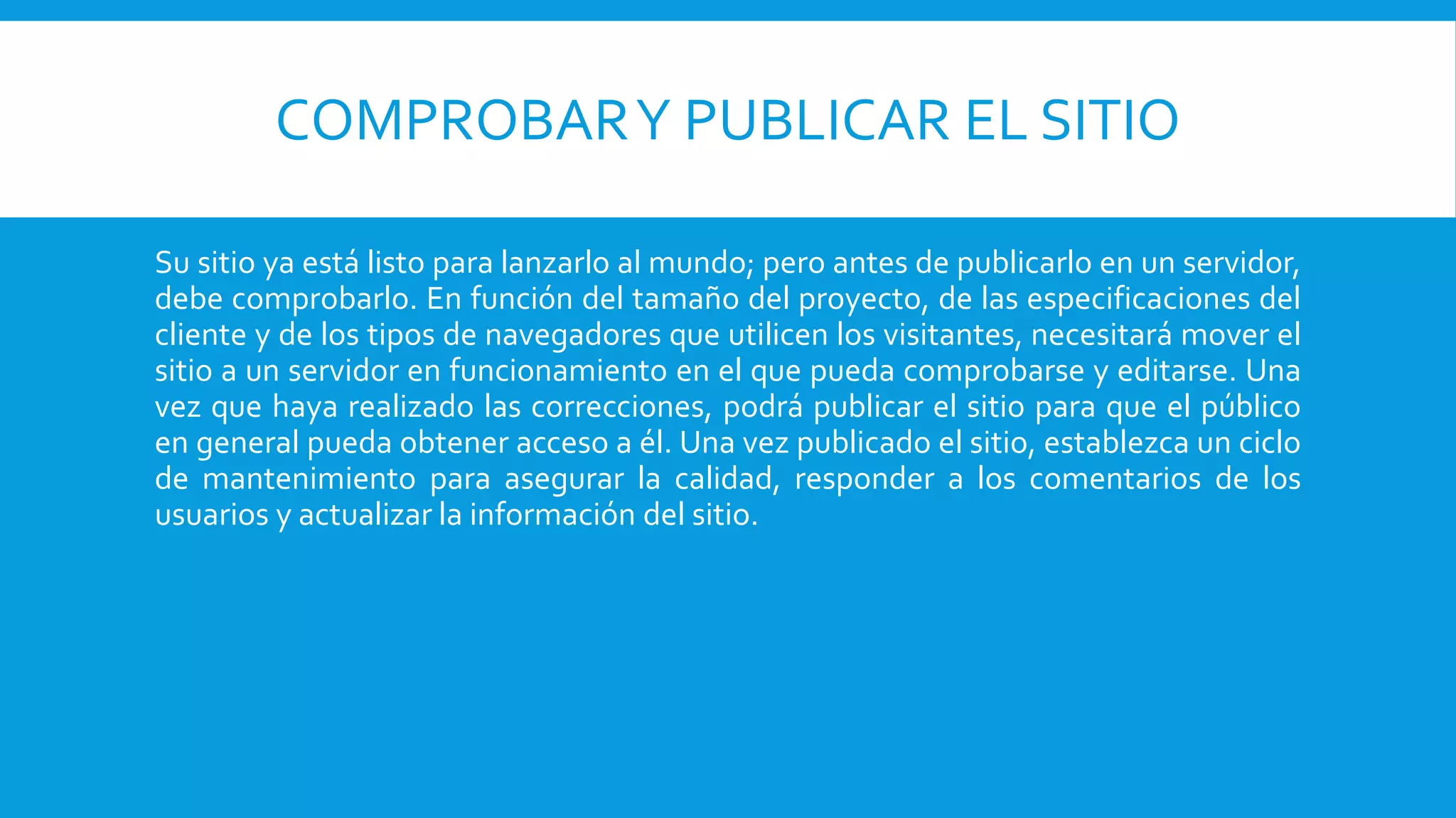 COMPROBARY PUBLICAR EL SITIO
Su sitio ya está listo para lanzarlo al mundo; pero antes de publicarlo en un servidor,
debe comprobarlo. En función del tamaño del proyecto, de las especificaciones del
cliente y de los tipos de navegadores que utilicen los visitantes, necesitará mover el
sitio a un servidor en funcionamiento en el que pueda comprobarse y editarse. Una
vez que haya realizado las correcciones, podrá publicar el sitio para que el público
en general pueda obtener acceso a él. Una vez publicado el sitio, establezca un ciclo
de mantenimiento para asegurar la calidad, responder a los comentarios de los
usuarios y actualizar la información del sitio.
 