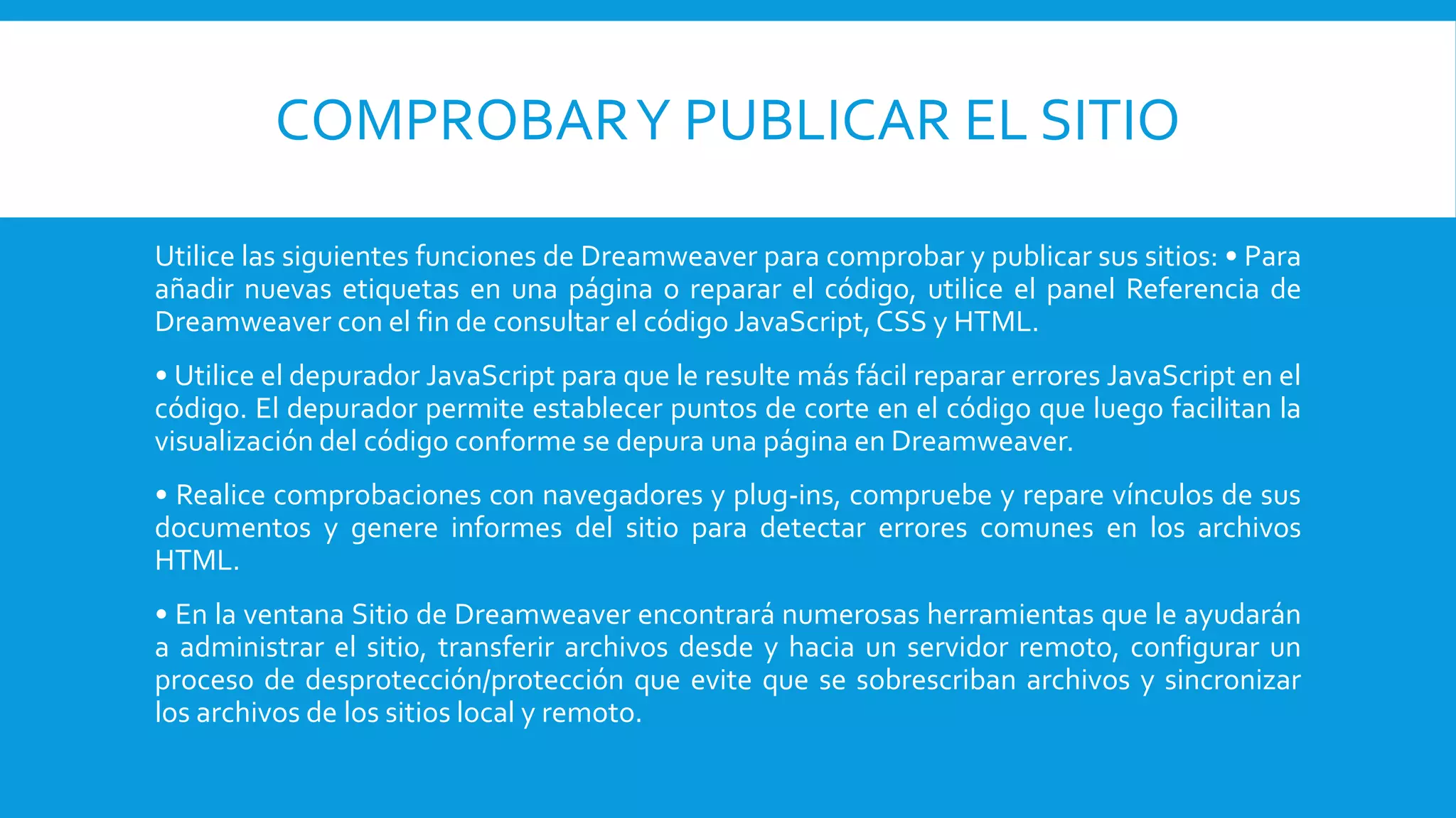 COMPROBARY PUBLICAR EL SITIO
Utilice las siguientes funciones de Dreamweaver para comprobar y publicar sus sitios: • Para
añadir nuevas etiquetas en una página o reparar el código, utilice el panel Referencia de
Dreamweaver con el fin de consultar el código JavaScript,CSS y HTML.
• Utilice el depurador JavaScript para que le resulte más fácil reparar errores JavaScript en el
código. El depurador permite establecer puntos de corte en el código que luego facilitan la
visualización del código conforme se depura una página en Dreamweaver.
• Realice comprobaciones con navegadores y plug-ins, compruebe y repare vínculos de sus
documentos y genere informes del sitio para detectar errores comunes en los archivos
HTML.
• En la ventana Sitio de Dreamweaver encontrará numerosas herramientas que le ayudarán
a administrar el sitio, transferir archivos desde y hacia un servidor remoto, configurar un
proceso de desprotección/protección que evite que se sobrescriban archivos y sincronizar
los archivos de los sitios local y remoto.
 