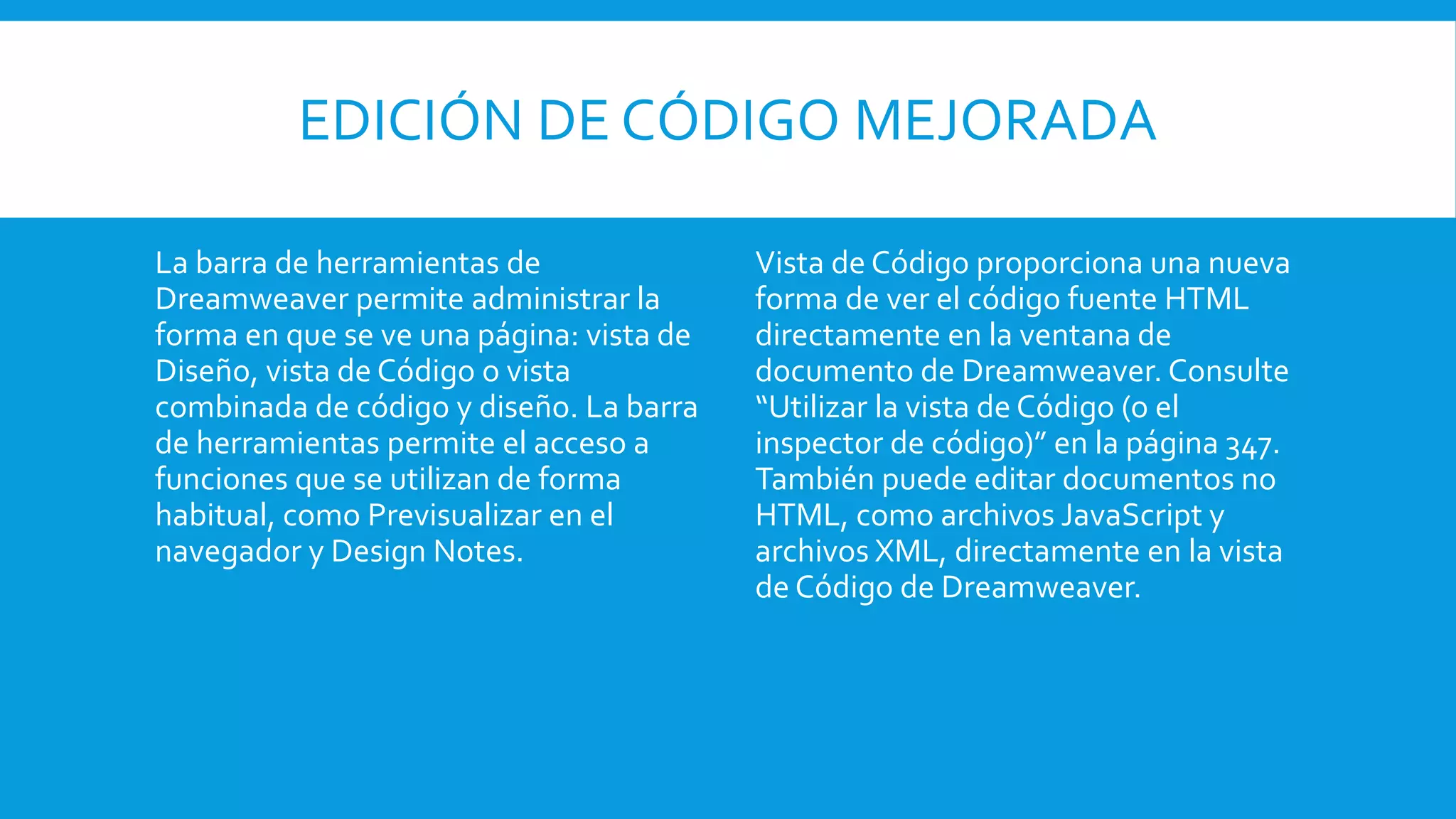 EDICIÓN DE CÓDIGO MEJORADA
La barra de herramientas de
Dreamweaver permite administrar la
forma en que se ve una página: vista de
Diseño, vista de Código o vista
combinada de código y diseño. La barra
de herramientas permite el acceso a
funciones que se utilizan de forma
habitual, como Previsualizar en el
navegador y Design Notes.
Vista de Código proporciona una nueva
forma de ver el código fuente HTML
directamente en la ventana de
documento de Dreamweaver. Consulte
“Utilizar la vista de Código (o el
inspector de código)” en la página 347.
También puede editar documentos no
HTML, como archivos JavaScript y
archivos XML, directamente en la vista
de Código de Dreamweaver.
 