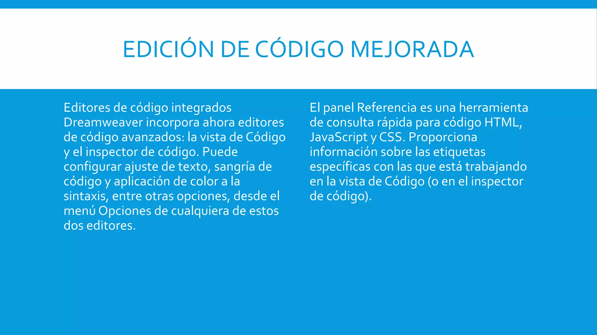 EDICIÓN DE CÓDIGO MEJORADA
Editores de código integrados
Dreamweaver incorpora ahora editores
de código avanzados: la vista de Código
y el inspector de código. Puede
configurar ajuste de texto, sangría de
código y aplicación de color a la
sintaxis, entre otras opciones, desde el
menú Opciones de cualquiera de estos
dos editores.
El panel Referencia es una herramienta
de consulta rápida para código HTML,
JavaScript y CSS. Proporciona
información sobre las etiquetas
específicas con las que está trabajando
en la vista de Código (o en el inspector
de código).
 