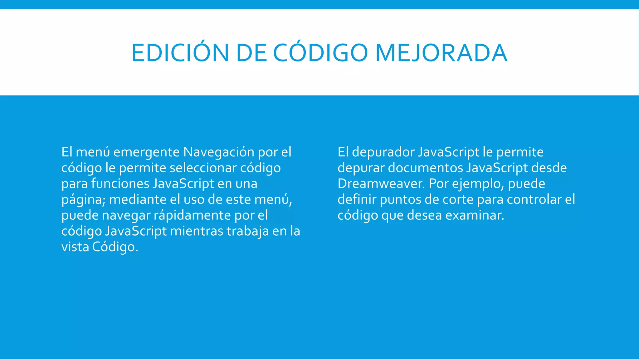EDICIÓN DE CÓDIGO MEJORADA
El menú emergente Navegación por el
código le permite seleccionar código
para funciones JavaScript en una
página; mediante el uso de este menú,
puede navegar rápidamente por el
código JavaScript mientras trabaja en la
vista Código.
El depurador JavaScript le permite
depurar documentos JavaScript desde
Dreamweaver. Por ejemplo, puede
definir puntos de corte para controlar el
código que desea examinar.
 
