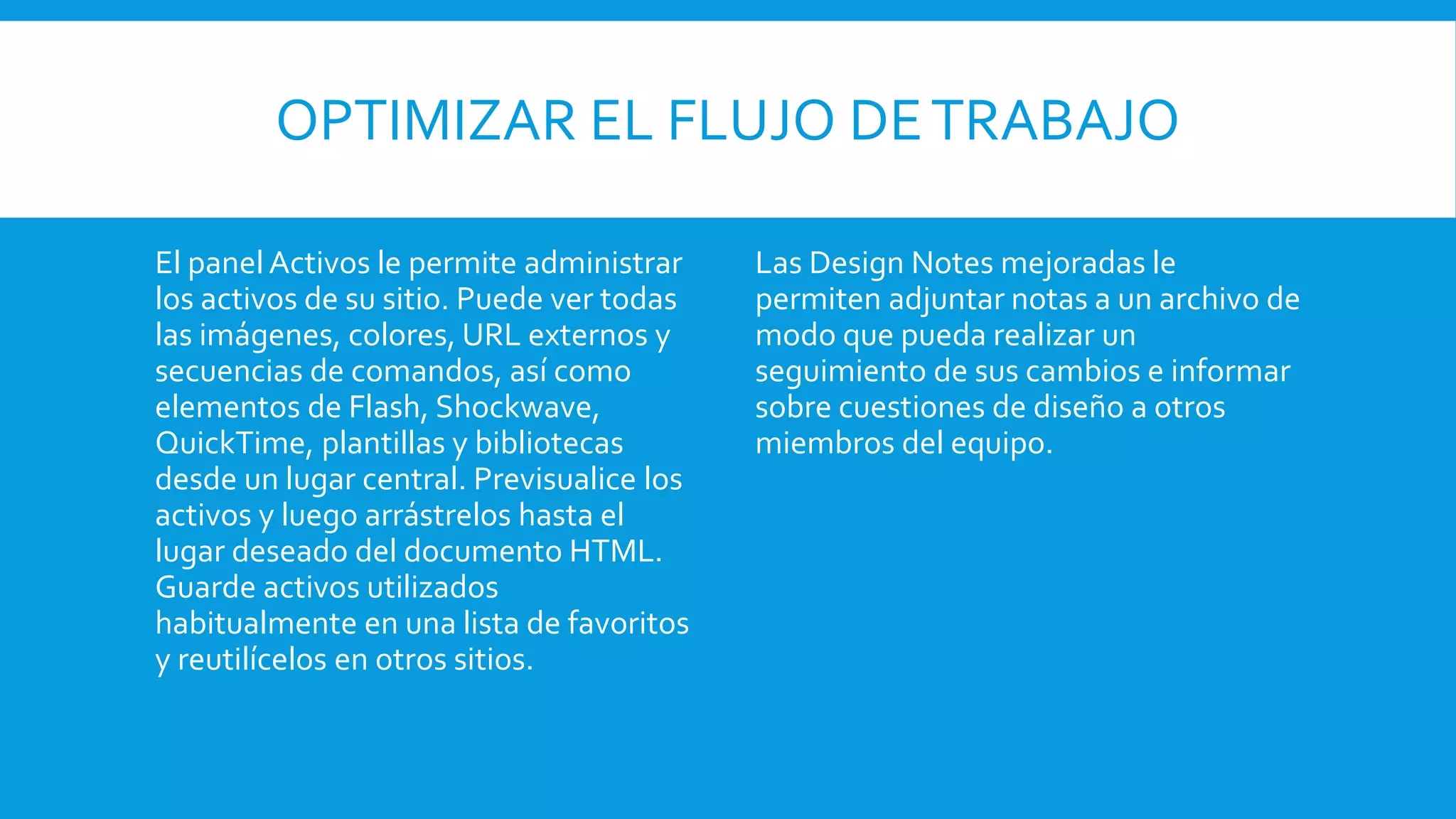 OPTIMIZAR EL FLUJO DETRABAJO
El panel Activos le permite administrar
los activos de su sitio. Puede ver todas
las imágenes, colores, URL externos y
secuencias de comandos, así como
elementos de Flash, Shockwave,
QuickTime, plantillas y bibliotecas
desde un lugar central. Previsualice los
activos y luego arrástrelos hasta el
lugar deseado del documento HTML.
Guarde activos utilizados
habitualmente en una lista de favoritos
y reutilícelos en otros sitios.
Las Design Notes mejoradas le
permiten adjuntar notas a un archivo de
modo que pueda realizar un
seguimiento de sus cambios e informar
sobre cuestiones de diseño a otros
miembros del equipo.
 