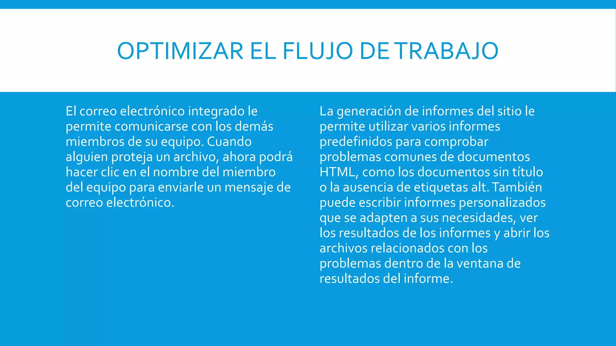 OPTIMIZAR EL FLUJO DETRABAJO
El correo electrónico integrado le
permite comunicarse con los demás
miembros de su equipo. Cuando
alguien proteja un archivo, ahora podrá
hacer clic en el nombre del miembro
del equipo para enviarle un mensaje de
correo electrónico.
La generación de informes del sitio le
permite utilizar varios informes
predefinidos para comprobar
problemas comunes de documentos
HTML, como los documentos sin título
o la ausencia de etiquetas alt.También
puede escribir informes personalizados
que se adapten a sus necesidades, ver
los resultados de los informes y abrir los
archivos relacionados con los
problemas dentro de la ventana de
resultados del informe.
 