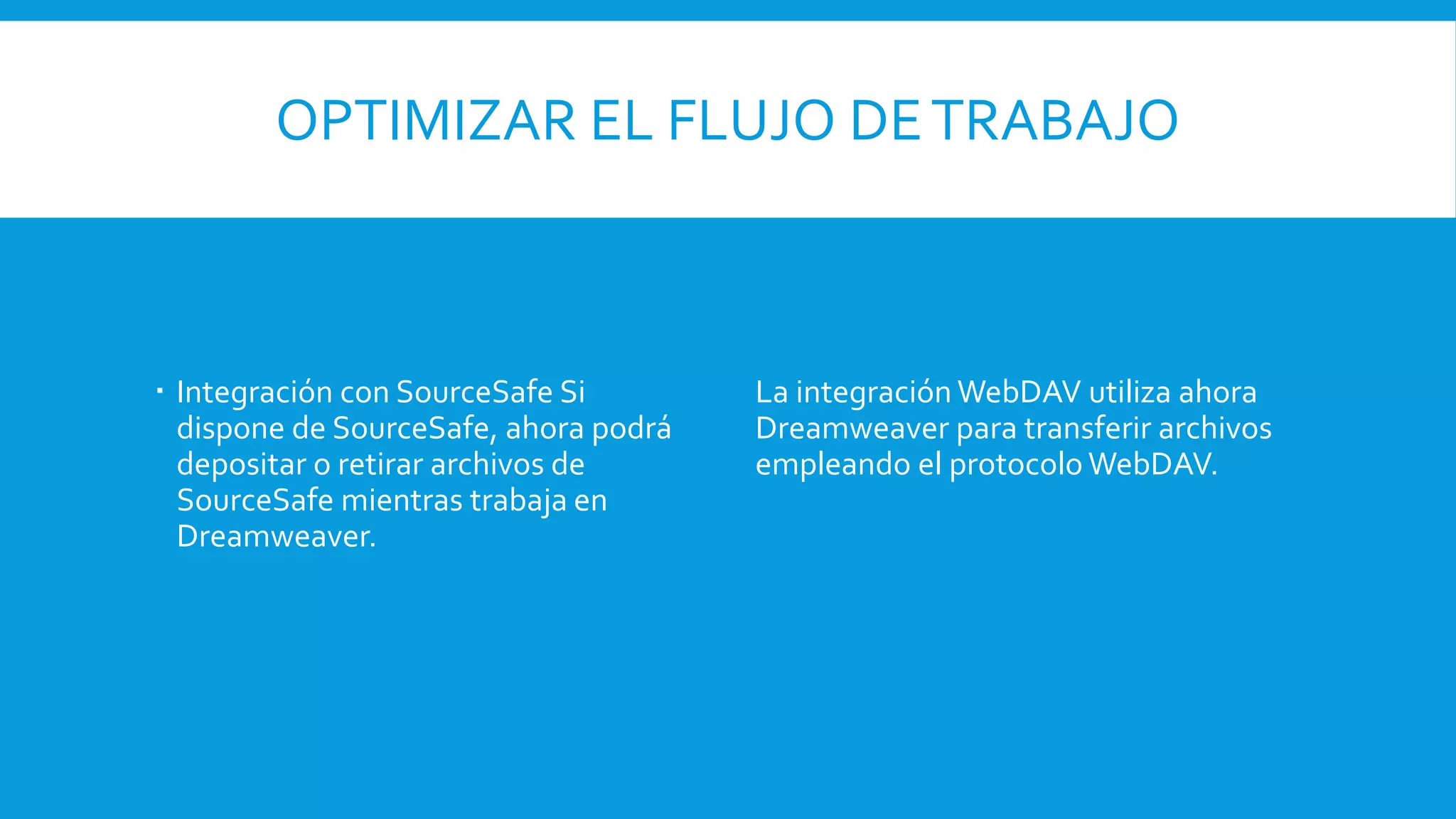 OPTIMIZAR EL FLUJO DETRABAJO
 Integración con SourceSafe Si
dispone de SourceSafe, ahora podrá
depositar o retirar archivos de
SourceSafe mientras trabaja en
Dreamweaver.
La integración WebDAV utiliza ahora
Dreamweaver para transferir archivos
empleando el protocolo WebDAV.
 