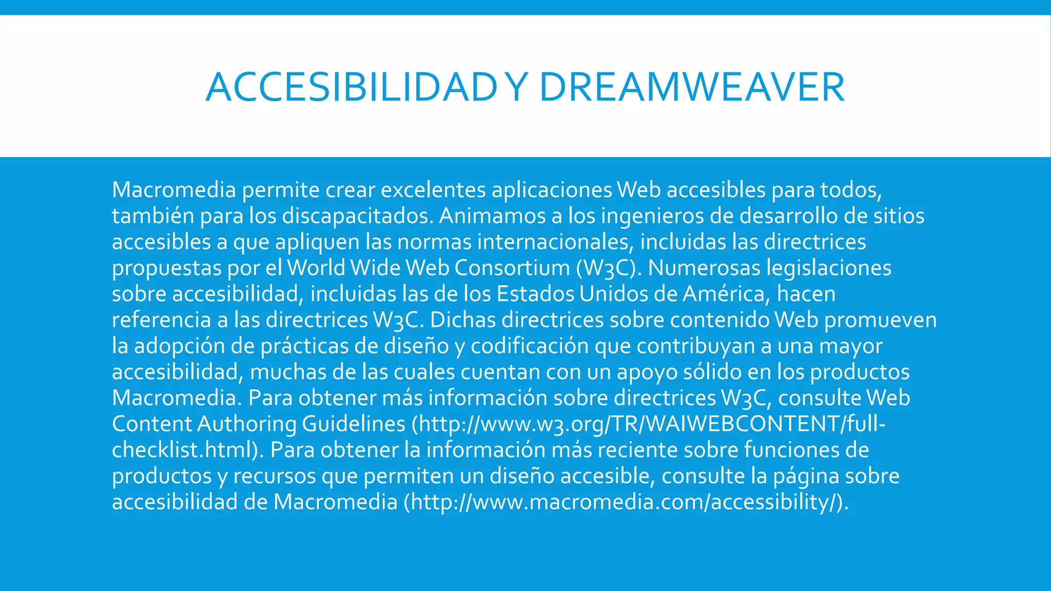 ACCESIBILIDADY DREAMWEAVER
Macromedia permite crear excelentes aplicaciones Web accesibles para todos,
también para los discapacitados. Animamos a los ingenieros de desarrollo de sitios
accesibles a que apliquen las normas internacionales, incluidas las directrices
propuestas por el World Wide Web Consortium (W3C). Numerosas legislaciones
sobre accesibilidad, incluidas las de los Estados Unidos de América, hacen
referencia a las directrices W3C. Dichas directrices sobre contenidoWeb promueven
la adopción de prácticas de diseño y codificación que contribuyan a una mayor
accesibilidad, muchas de las cuales cuentan con un apoyo sólido en los productos
Macromedia. Para obtener más información sobre directrices W3C, consulteWeb
Content Authoring Guidelines (http://www.w3.org/TR/WAIWEBCONTENT/full-
checklist.html). Para obtener la información más reciente sobre funciones de
productos y recursos que permiten un diseño accesible, consulte la página sobre
accesibilidad de Macromedia (http://www.macromedia.com/accessibility/).
 