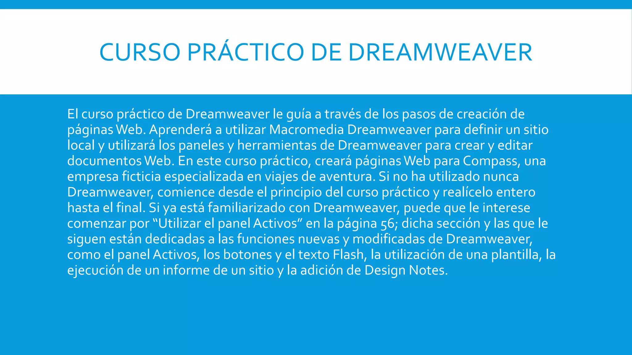 CURSO PRÁCTICO DE DREAMWEAVER
El curso práctico de Dreamweaver le guía a través de los pasos de creación de
páginasWeb. Aprenderá a utilizar Macromedia Dreamweaver para definir un sitio
local y utilizará los paneles y herramientas de Dreamweaver para crear y editar
documentosWeb. En este curso práctico, creará páginasWeb para Compass, una
empresa ficticia especializada en viajes de aventura. Si no ha utilizado nunca
Dreamweaver, comience desde el principio del curso práctico y realícelo entero
hasta el final. Si ya está familiarizado con Dreamweaver, puede que le interese
comenzar por “Utilizar el panel Activos” en la página 56; dicha sección y las que le
siguen están dedicadas a las funciones nuevas y modificadas de Dreamweaver,
como el panel Activos, los botones y el texto Flash, la utilización de una plantilla, la
ejecución de un informe de un sitio y la adición de Design Notes.
 