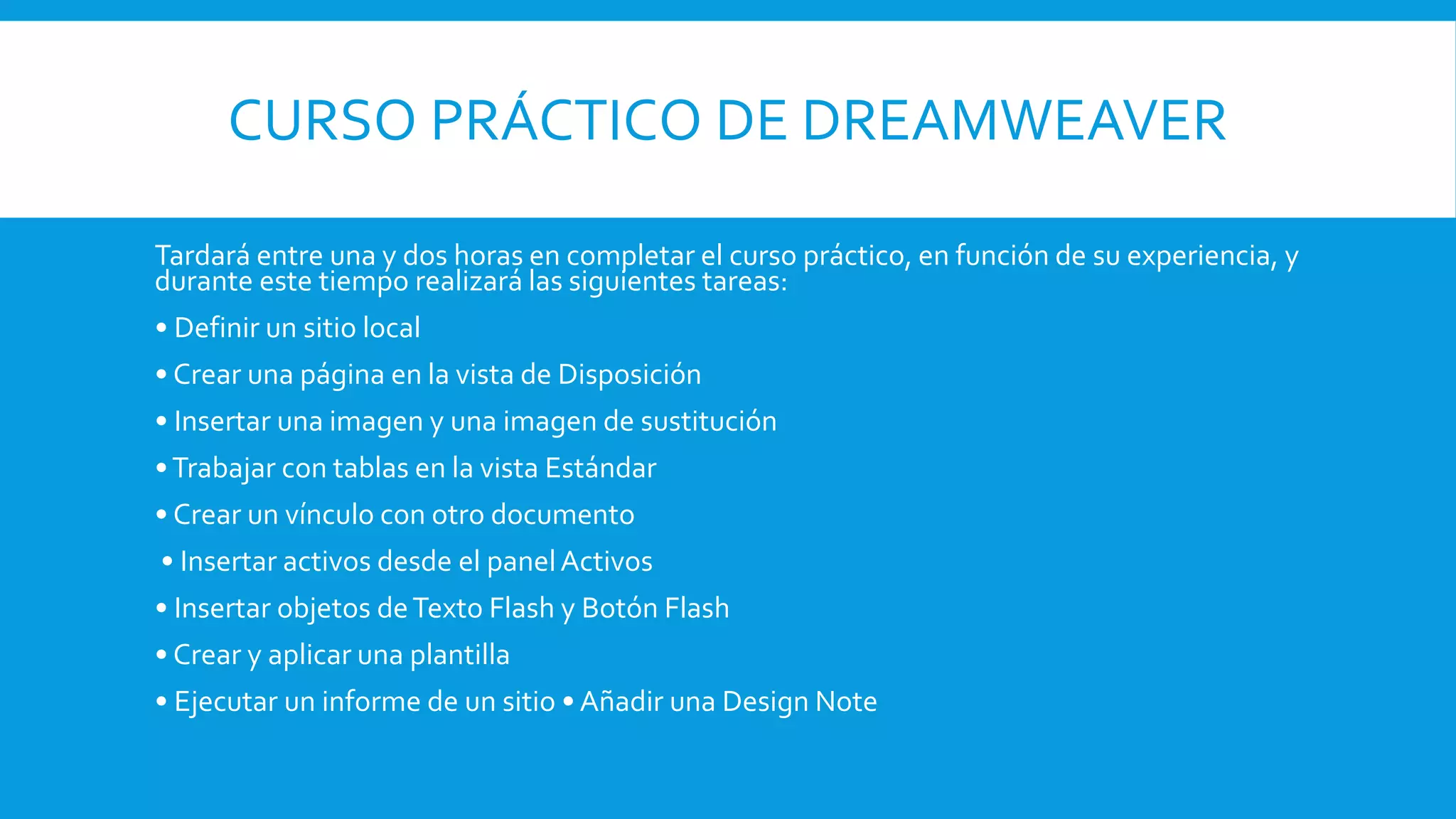 CURSO PRÁCTICO DE DREAMWEAVER
Tardará entre una y dos horas en completar el curso práctico, en función de su experiencia, y
durante este tiempo realizará las siguientes tareas:
• Definir un sitio local
• Crear una página en la vista de Disposición
• Insertar una imagen y una imagen de sustitución
•Trabajar con tablas en la vista Estándar
• Crear un vínculo con otro documento
• Insertar activos desde el panelActivos
• Insertar objetos deTexto Flash y Botón Flash
• Crear y aplicar una plantilla
• Ejecutar un informe de un sitio • Añadir una Design Note
 