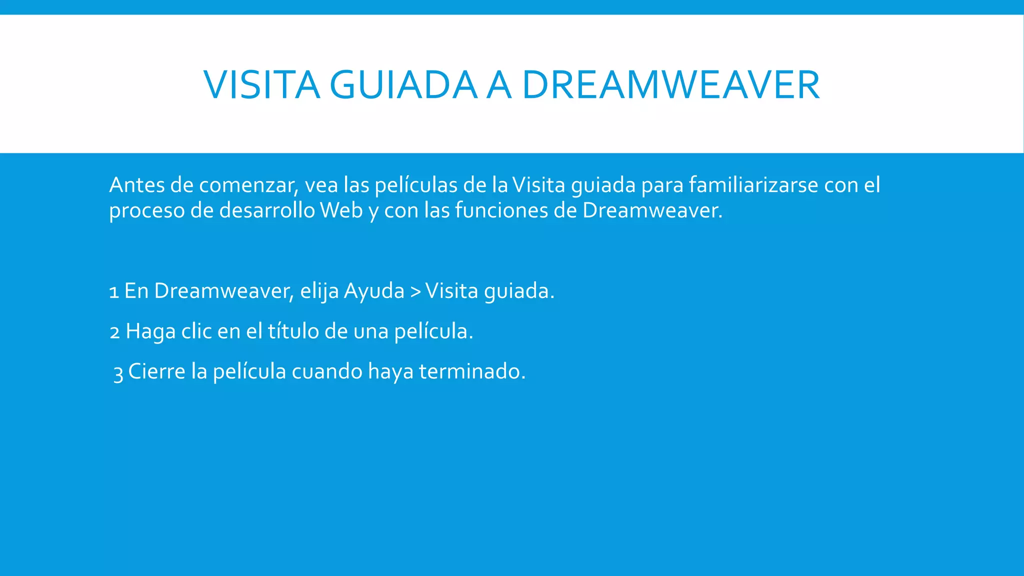 VISITA GUIADA A DREAMWEAVER
Antes de comenzar, vea las películas de laVisita guiada para familiarizarse con el
proceso de desarrollo Web y con las funciones de Dreamweaver.
1 En Dreamweaver, elija Ayuda >Visita guiada.
2 Haga clic en el título de una película.
3 Cierre la película cuando haya terminado.
 