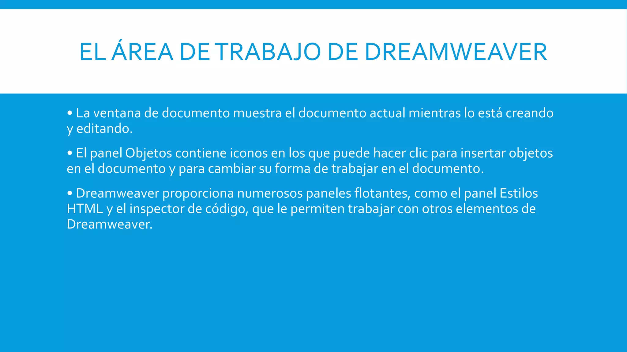 EL ÁREA DETRABAJO DE DREAMWEAVER
• La ventana de documento muestra el documento actual mientras lo está creando
y editando.
• El panel Objetos contiene iconos en los que puede hacer clic para insertar objetos
en el documento y para cambiar su forma de trabajar en el documento.
• Dreamweaver proporciona numerosos paneles flotantes, como el panel Estilos
HTML y el inspector de código, que le permiten trabajar con otros elementos de
Dreamweaver.
 