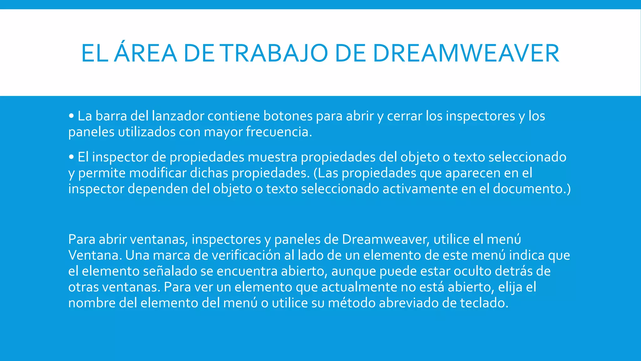 EL ÁREA DETRABAJO DE DREAMWEAVER
• La barra del lanzador contiene botones para abrir y cerrar los inspectores y los
paneles utilizados con mayor frecuencia.
• El inspector de propiedades muestra propiedades del objeto o texto seleccionado
y permite modificar dichas propiedades. (Las propiedades que aparecen en el
inspector dependen del objeto o texto seleccionado activamente en el documento.)
Para abrir ventanas, inspectores y paneles de Dreamweaver, utilice el menú
Ventana. Una marca de verificación al lado de un elemento de este menú indica que
el elemento señalado se encuentra abierto, aunque puede estar oculto detrás de
otras ventanas. Para ver un elemento que actualmente no está abierto, elija el
nombre del elemento del menú o utilice su método abreviado de teclado.
 